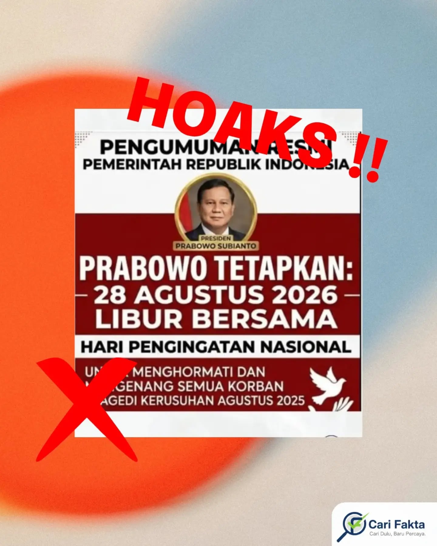 ️HOAKS: Prabowo Tetapkan 28 Agustus 2026 sebagai Libur Bersama️¶¶Beredar unggahan di media sosial Facebook yang menampilkan gambar bertuliskan “Prabowo Tetapkan: 28 Agustus 2026 Libur Bersama” dan diklaim sebagai hari peringatan nasional untuk menghormati serta mengenang korban tragedi kerusuhan Agustus 2025. Unggahan tersebut seolah-olah merupakan pengumuman resmi Pemerintah Republik Indonesia.¶¶Faktanya, informasi tersebut adalah hoaks. Berdasarkan hasil penelusuran, tidak ditemukan pemberitaan kredibel maupun bukti yang menunjukkan bahwa Presiden Prabowo Subianto menetapkan 28 Agustus 2026 sebagai hari libur bersama atau libur nasional. Klaim tersebut merupakan konten palsu (fabricated content). ¶¶Berdasarkan SKB Tiga Menteri tentang Hari Libur Nasional dan Cuti Bersama Tahun 2026, pada Agustus 2026 hanya terdapat dua hari libur nasional, yaitu 17 Agustus 2026 sebagai Hari Kemerdekaan Republik Indonesia dan 25 Agustus 2026 sebagai Maulid Nabi Muhammad SAW. Tidak terdapat penetapan libur nasional maupun cuti bersama pada 28 Agustus 2026. ¶¶Masyarakat diimbau untuk tidak mudah percaya dan menyebarluaskan informasi mengenai kebijakan pemerintah yang berasal dari unggahan media sosial tanpa memastikan sumber resminya. Selalu lakukan verifikasi melalui kanal resmi pemerintah dan media terpercaya sebelum membagikan informasi. Saring sebelum sharing, jangan sampai ikut menyebarkan hoaks.